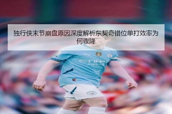 独行侠末节崩盘原因深度解析东契奇错位单打效率为何骤降